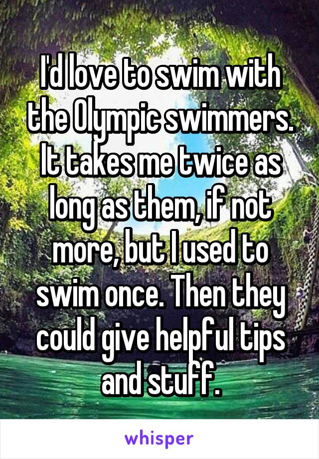 I'd love to swim with the Olympic swimmers. It takes me twice as long as them, if not more, but I used to swim once. Then they could give helpful tips and stuff.