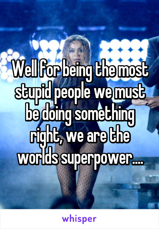 Well for being the most stupid people we must be doing something right, we are the worlds superpower....