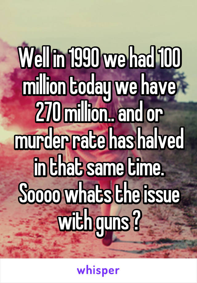 Well in 1990 we had 100 million today we have 270 million.. and or murder rate has halved in that same time. Soooo whats the issue with guns ?