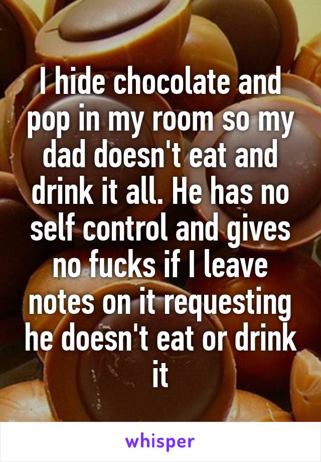 I hide chocolate and pop in my room so my dad doesn't eat and drink it all. He has no self control and gives no fucks if I leave notes on it requesting he doesn't eat or drink it