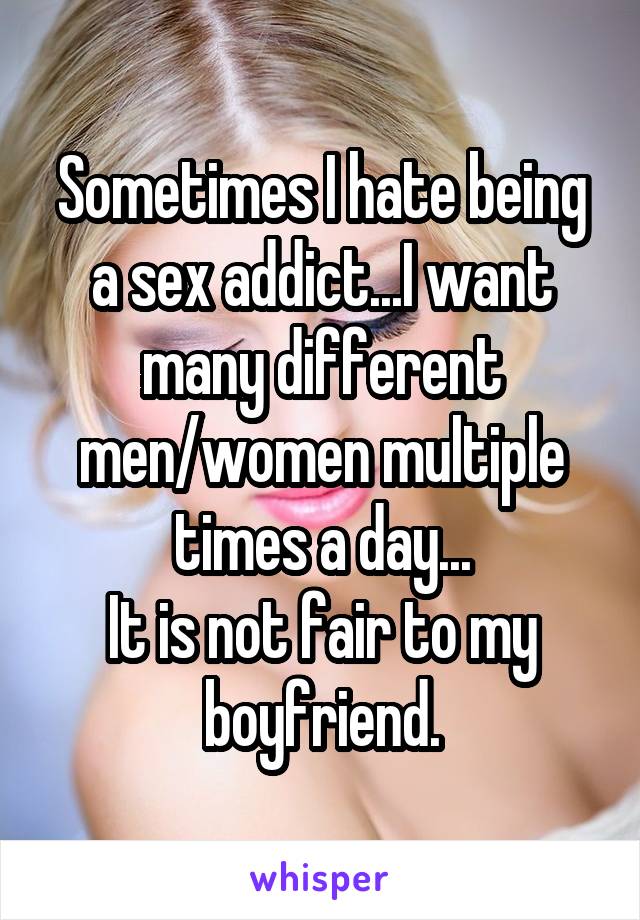 Sometimes I hate being a sex addict...I want many different men/women multiple times a day...
It is not fair to my boyfriend.