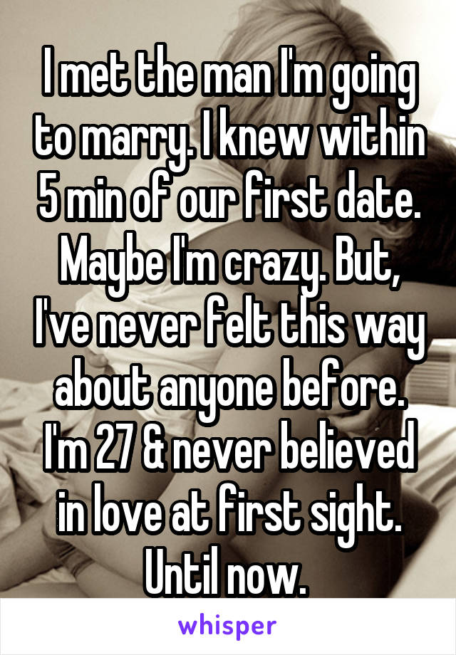 I met the man I'm going to marry. I knew within 5 min of our first date. Maybe I'm crazy. But, I've never felt this way about anyone before. I'm 27 & never believed in love at first sight. Until now. 