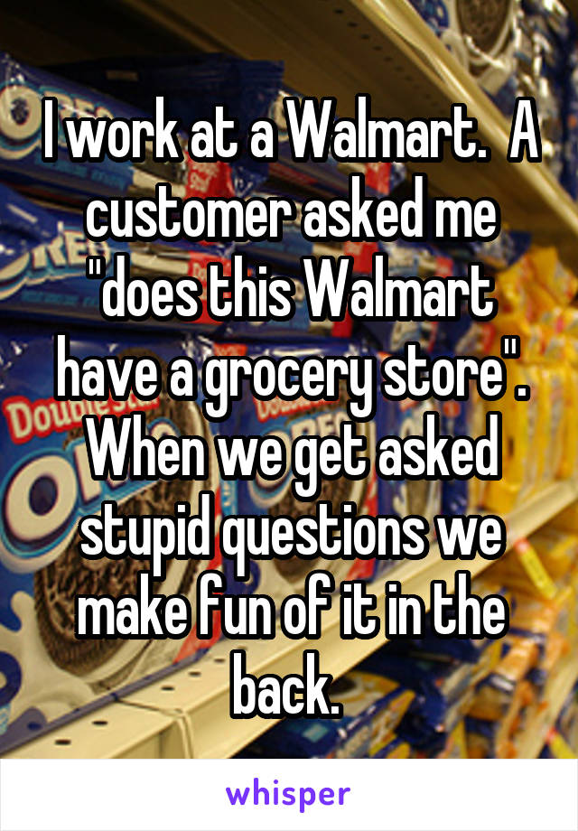 I work at a Walmart.  A customer asked me "does this Walmart have a grocery store". When we get asked stupid questions we make fun of it in the back. 