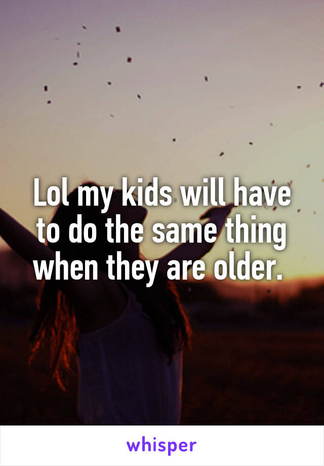 Lol my kids will have to do the same thing when they are older. 