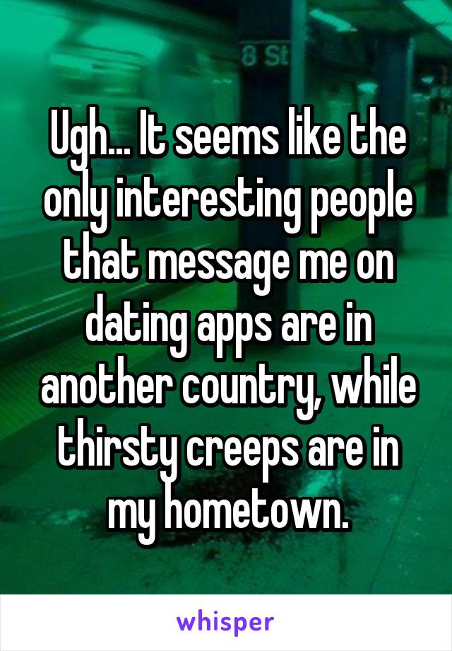 Ugh... It seems like the only interesting people that message me on dating apps are in another country, while thirsty creeps are in my hometown.