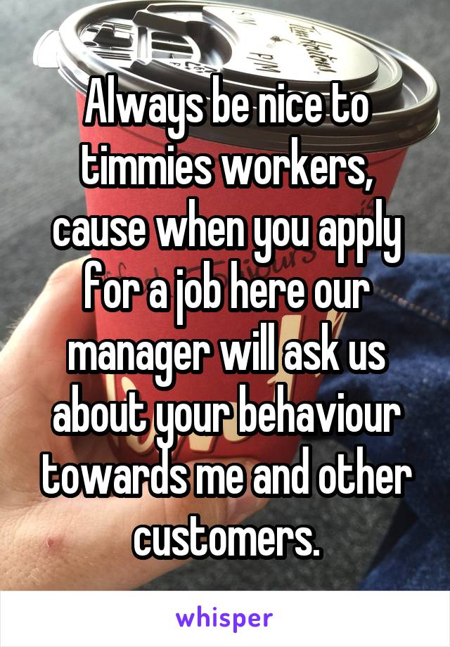 Always be nice to timmies workers, cause when you apply for a job here our manager will ask us about your behaviour towards me and other customers.