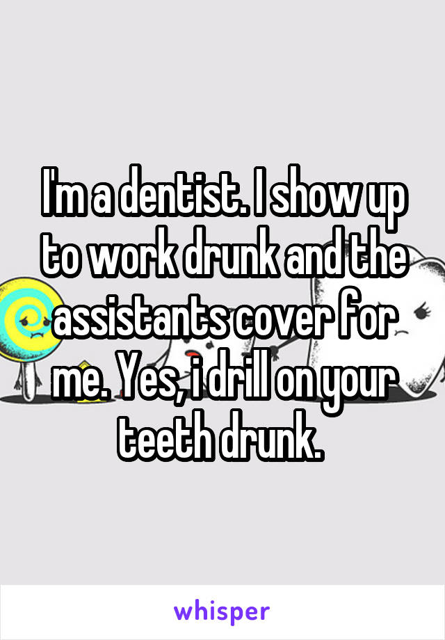 I'm a dentist. I show up to work drunk and the assistants cover for me. Yes, i drill on your teeth drunk. 