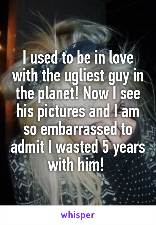 I used to be in love with the ugliest guy in the planet! Now I see his pictures and I am so embarrassed to admit I wasted 5 years with him! 
