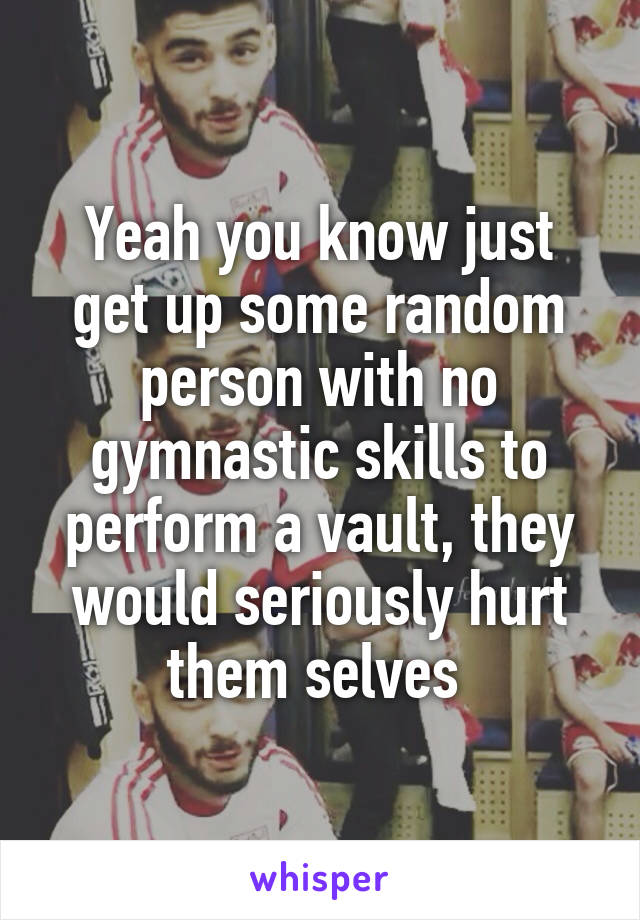 Yeah you know just get up some random person with no gymnastic skills to perform a vault, they would seriously hurt them selves 