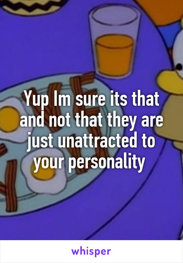 Yup Im sure its that and not that they are just unattracted to your personality 