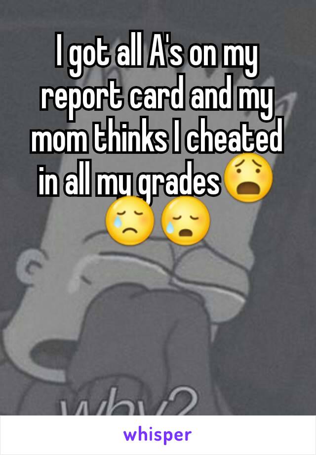 I got all A's on my report card and my mom thinks I cheated in all my gradesðŸ˜§ðŸ˜¢ðŸ˜¥