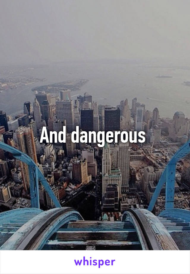 And dangerous 