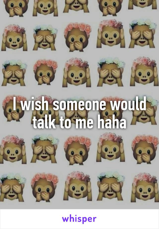 I wish someone would talk to me haha