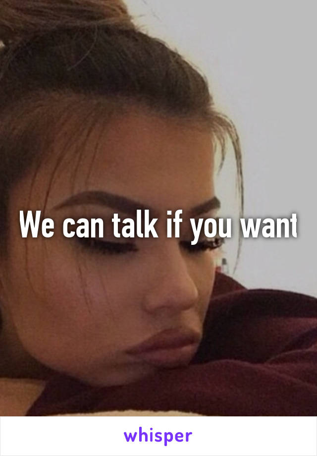 We can talk if you want