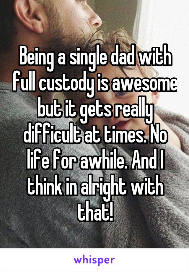 Being a single dad with full custody is awesome but it gets really difficult at times. No life for awhile. And I think in alright with that!