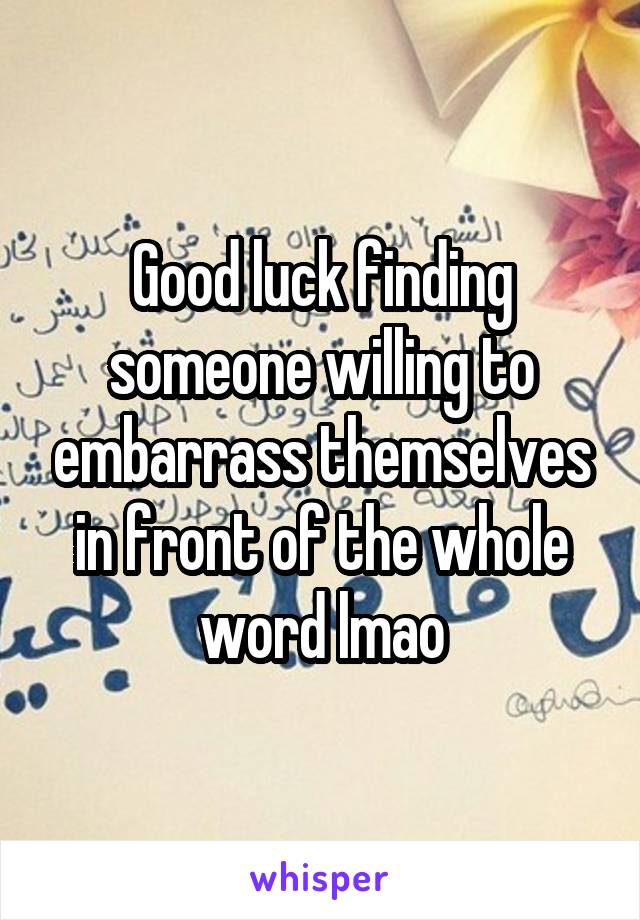 Good luck finding someone willing to embarrass themselves in front of the whole word lmao