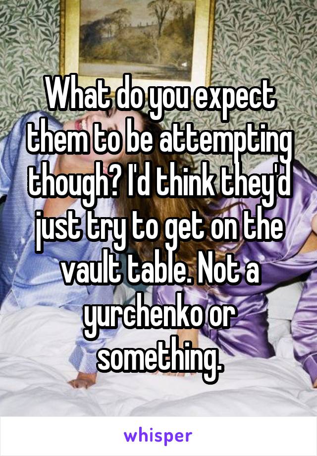 What do you expect them to be attempting though? I'd think they'd just try to get on the vault table. Not a yurchenko or something.