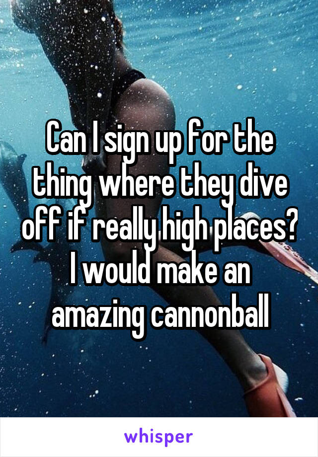 Can I sign up for the thing where they dive off if really high places? I would make an amazing cannonball