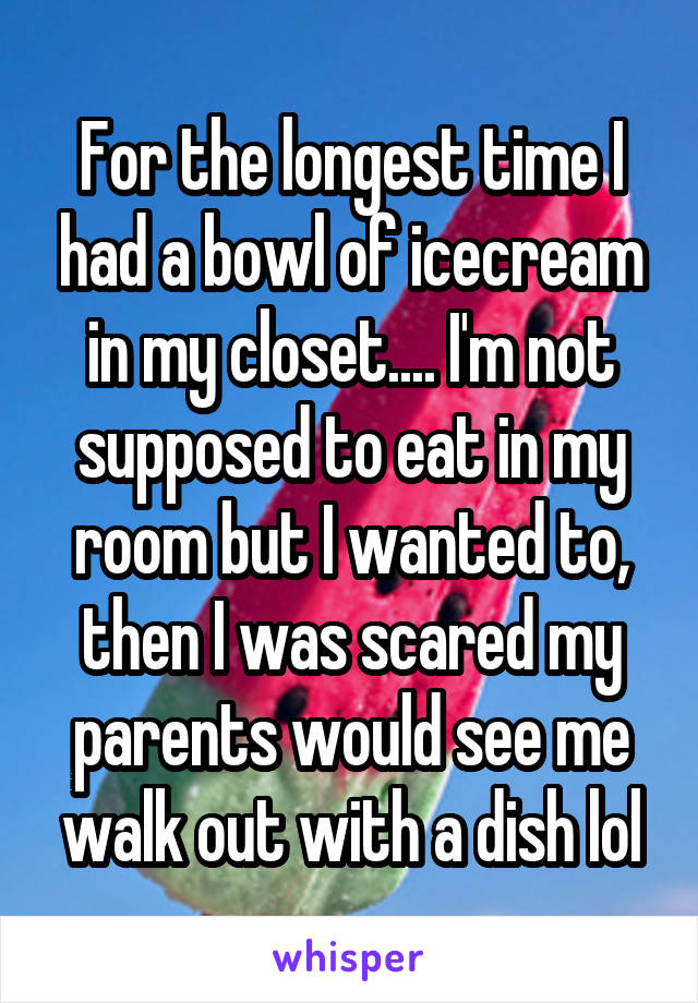 For the longest time I had a bowl of icecream in my closet.... I'm not supposed to eat in my room but I wanted to, then I was scared my parents would see me walk out with a dish lol