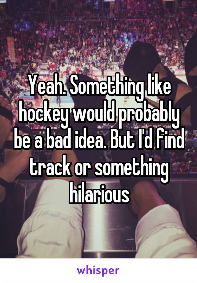 Yeah. Something like hockey would probably be a bad idea. But I'd find track or something hilarious