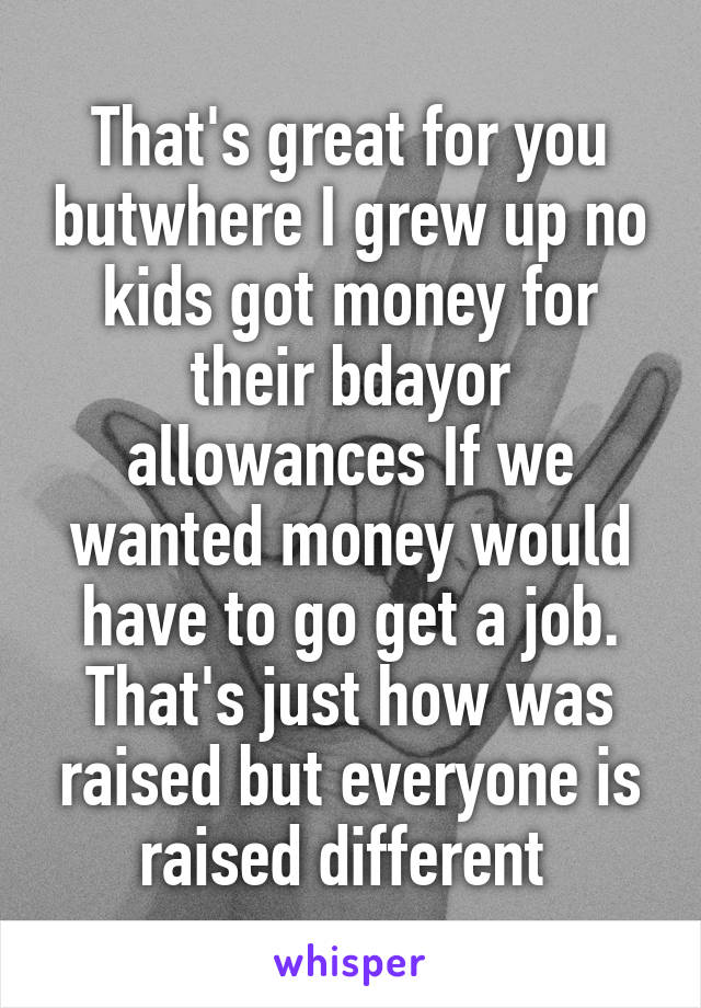 That's great for you butwhere I grew up no kids got money for their bdayor allowances If we wanted money would have to go get a job. That's just how was raised but everyone is raised different 