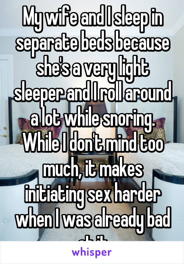 My wife and I sleep in separate beds because she's a very light sleeper and I roll around a lot while snoring. While I don't mind too much, it makes initiating sex harder when I was already bad at it
