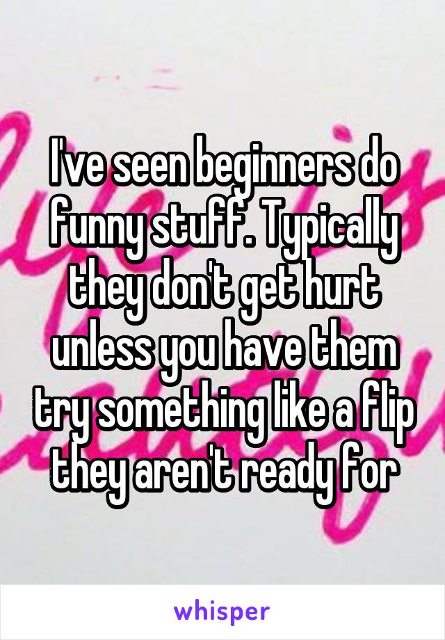 I've seen beginners do funny stuff. Typically they don't get hurt unless you have them try something like a flip they aren't ready for