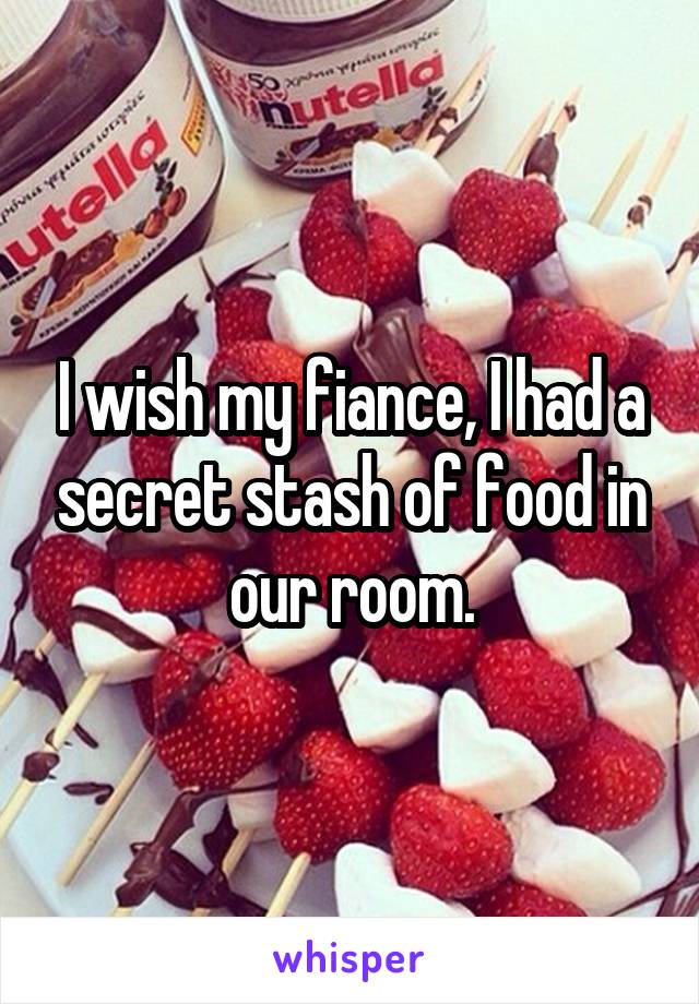 I wish my fiance, I had a secret stash of food in our room.