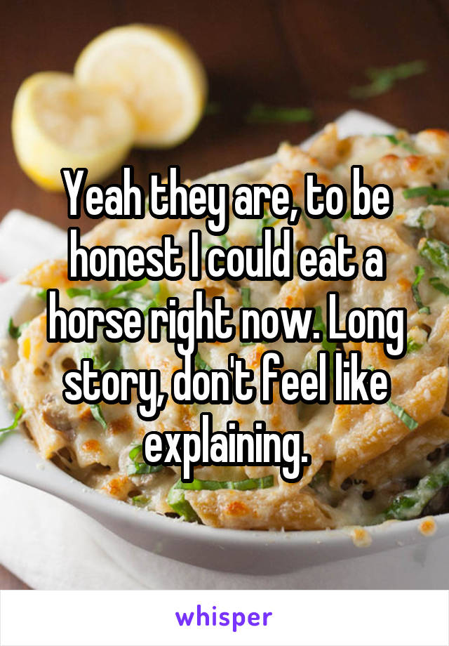 Yeah they are, to be honest I could eat a horse right now. Long story, don't feel like explaining.