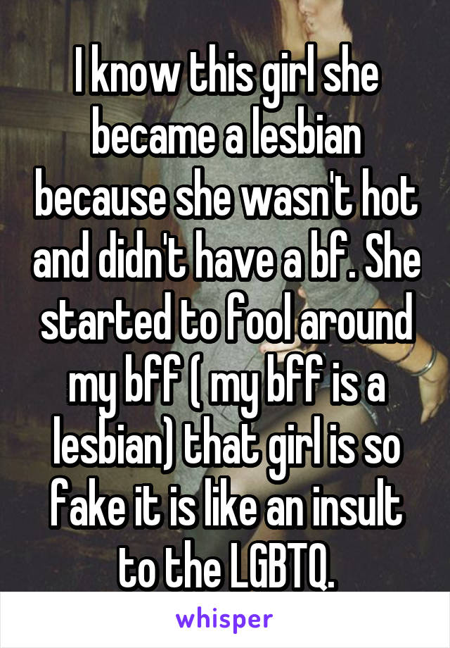 I know this girl she became a lesbian because she wasn't hot and didn't have a bf. She started to fool around my bff ( my bff is a lesbian) that girl is so fake it is like an insult to the LGBTQ.