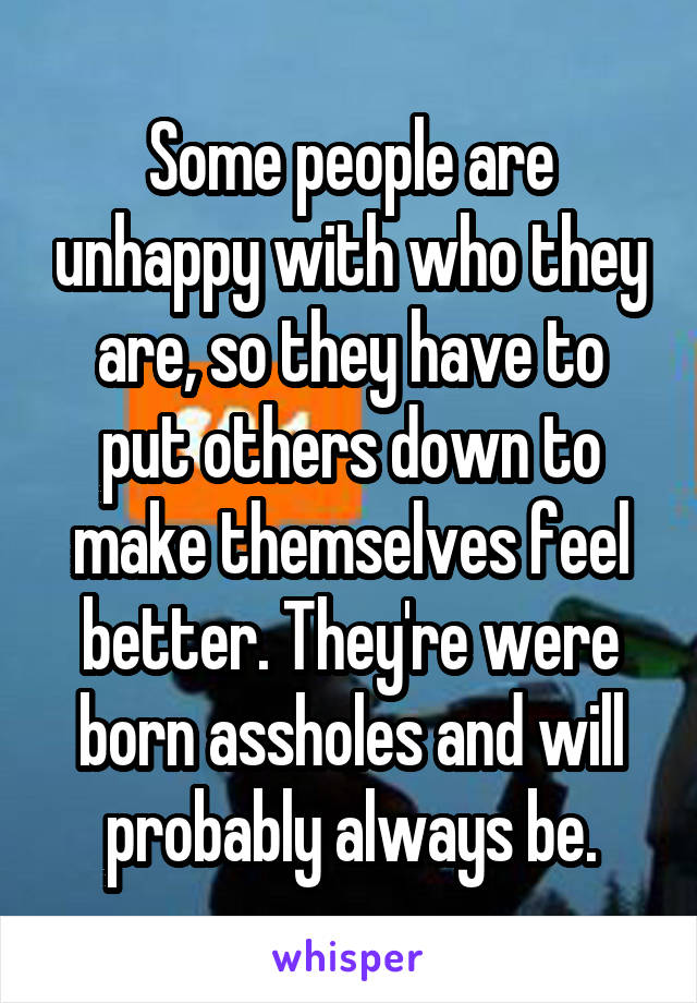 Some people are unhappy with who they are, so they have to put others down to make themselves feel better. They're were born assholes and will probably always be.