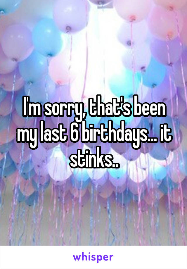 I'm sorry, that's been my last 6 birthdays... it stinks..