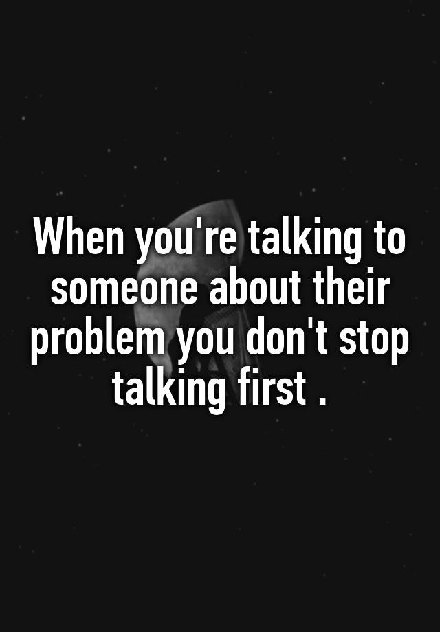 when-you-re-talking-to-someone-about-their-problem-you-don-t-stop