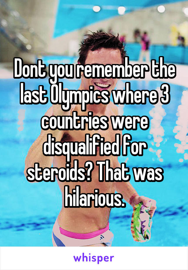 Dont you remember the last Olympics where 3 countries were disqualified for steroids? That was hilarious.