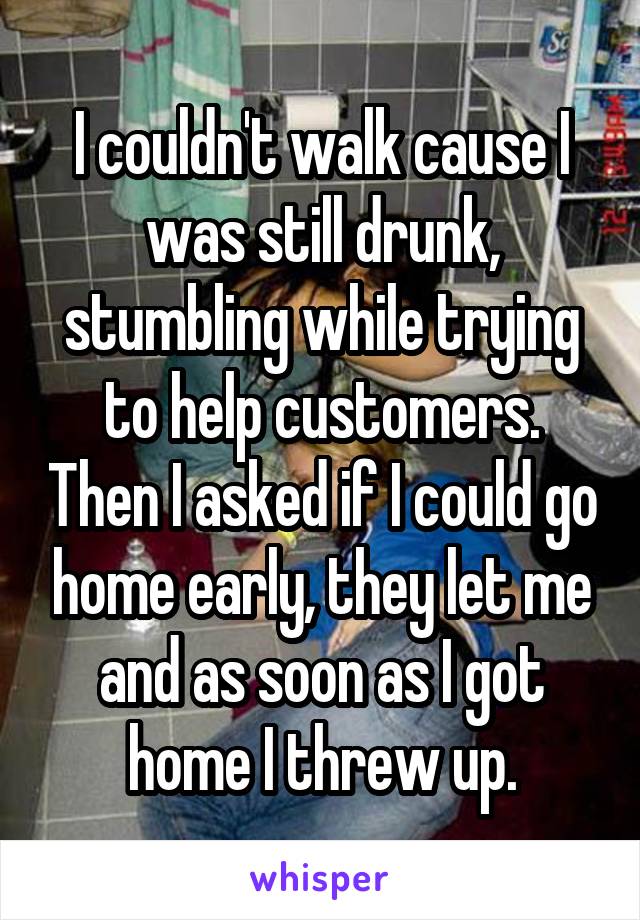 I couldn't walk cause I was still drunk, stumbling while trying to help customers. Then I asked if I could go home early, they let me and as soon as I got home I threw up.