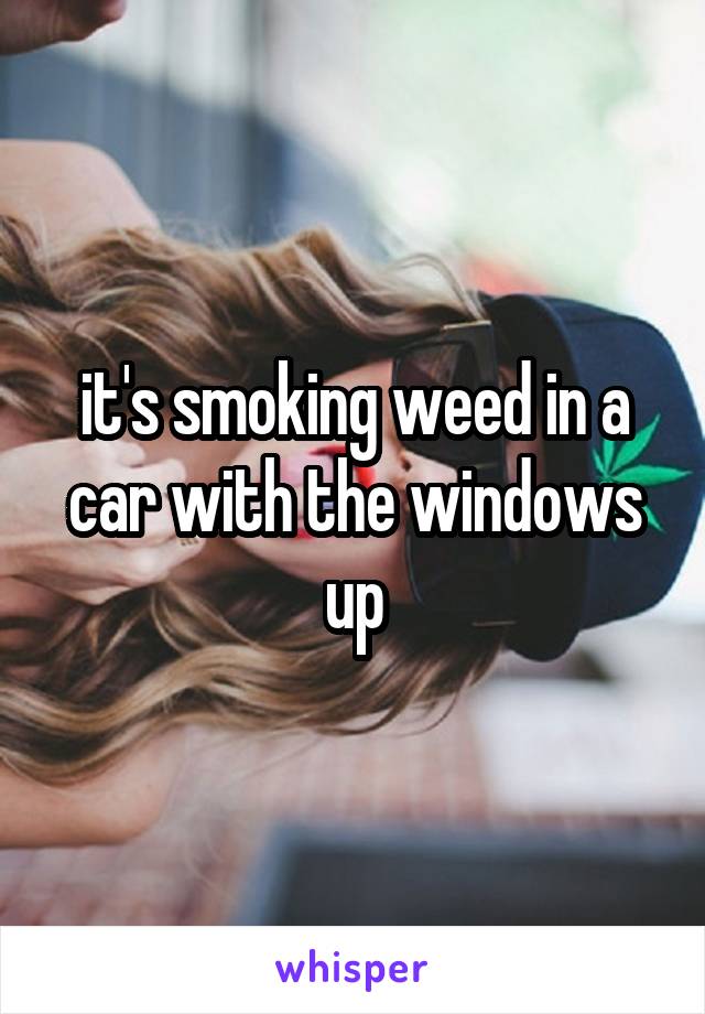 it's smoking weed in a car with the windows up