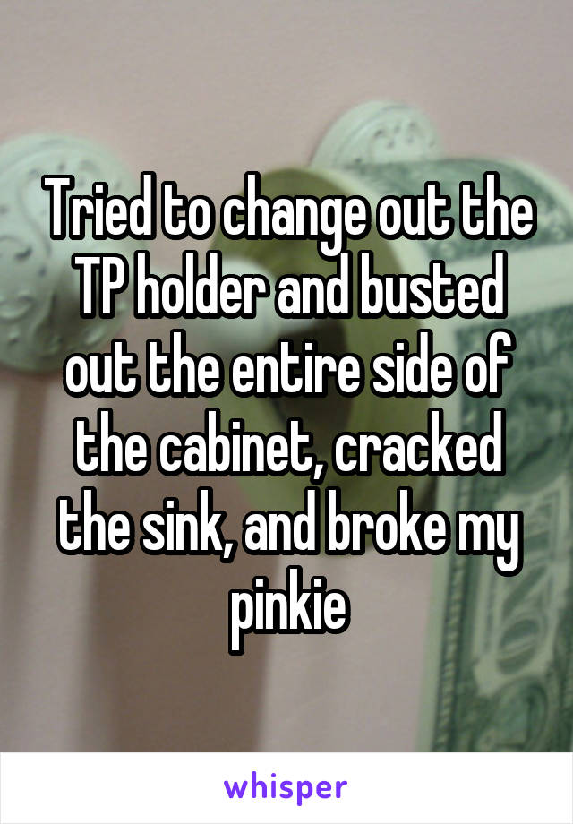 Tried to change out the TP holder and busted out the entire side of the cabinet, cracked the sink, and broke my pinkie