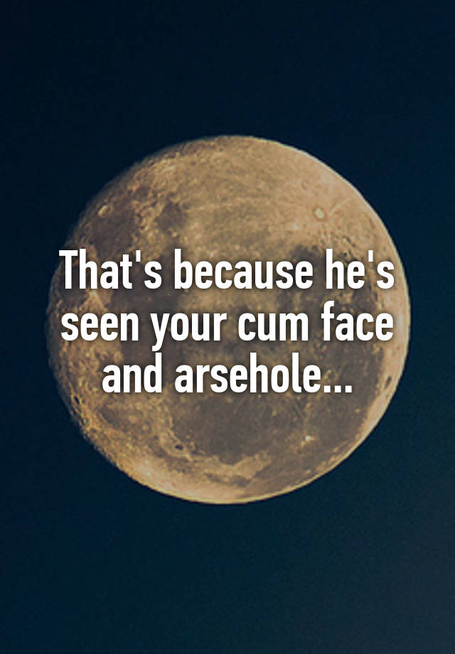 That S Because He S Seen Your Cum Face And Arsehole