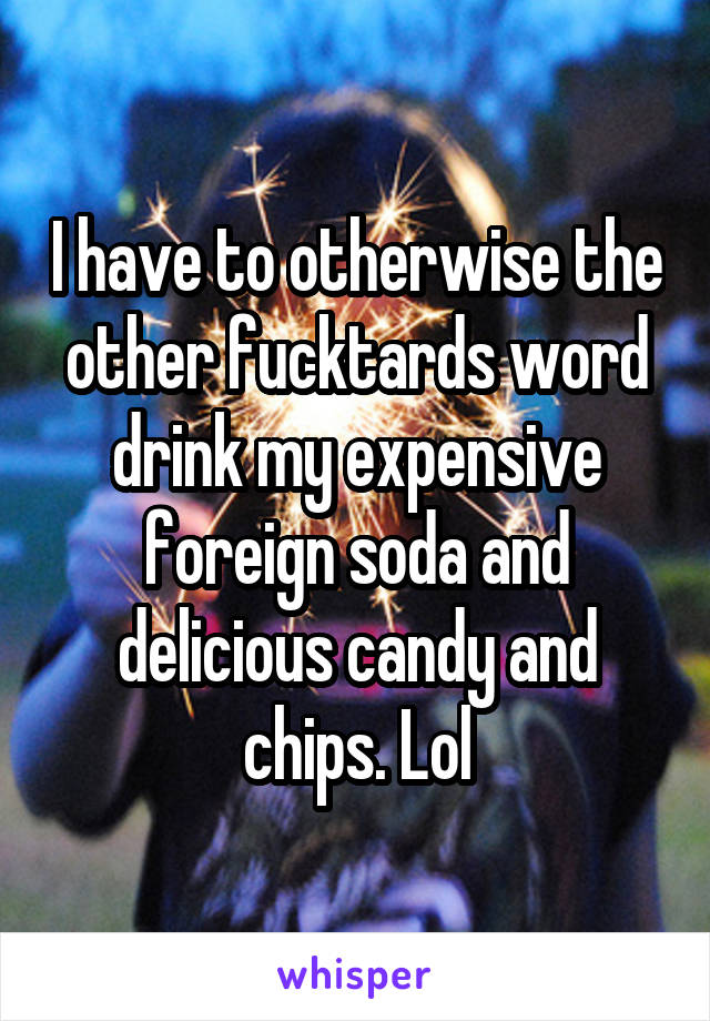 I have to otherwise the other fucktards word drink my expensive foreign soda and delicious candy and chips. Lol