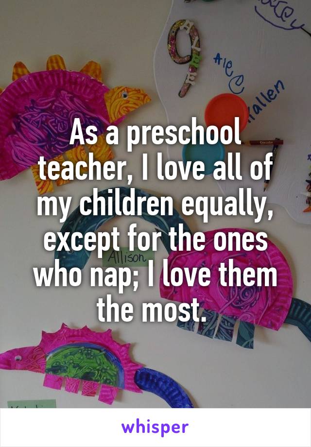 As a preschool teacher, I love all of my children equally, except for the ones who nap; I love them the most. 