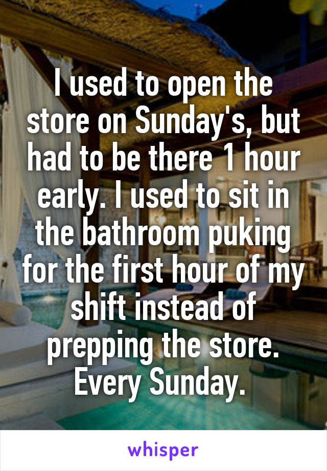 I used to open the store on Sunday's, but had to be there 1 hour early. I used to sit in the bathroom puking for the first hour of my shift instead of prepping the store. Every Sunday. 