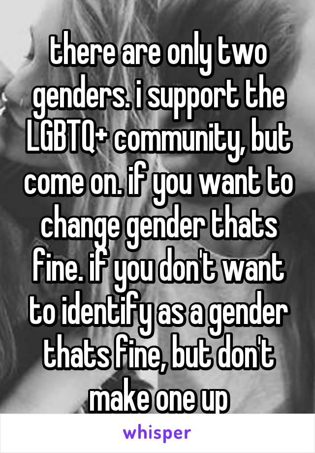 there are only two genders. i support the LGBTQ+ community, but come on. if you want to change gender thats fine. if you don't want to identify as a gender thats fine, but don't make one up