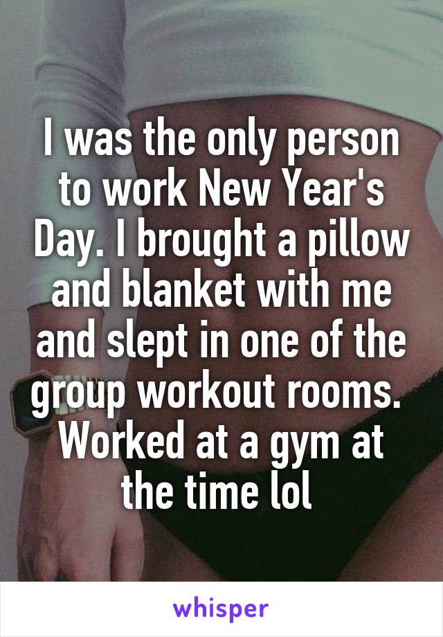 I was the only person to work New Year's Day. I brought a pillow and blanket with me and slept in one of the group workout rooms. 
Worked at a gym at the time lol 