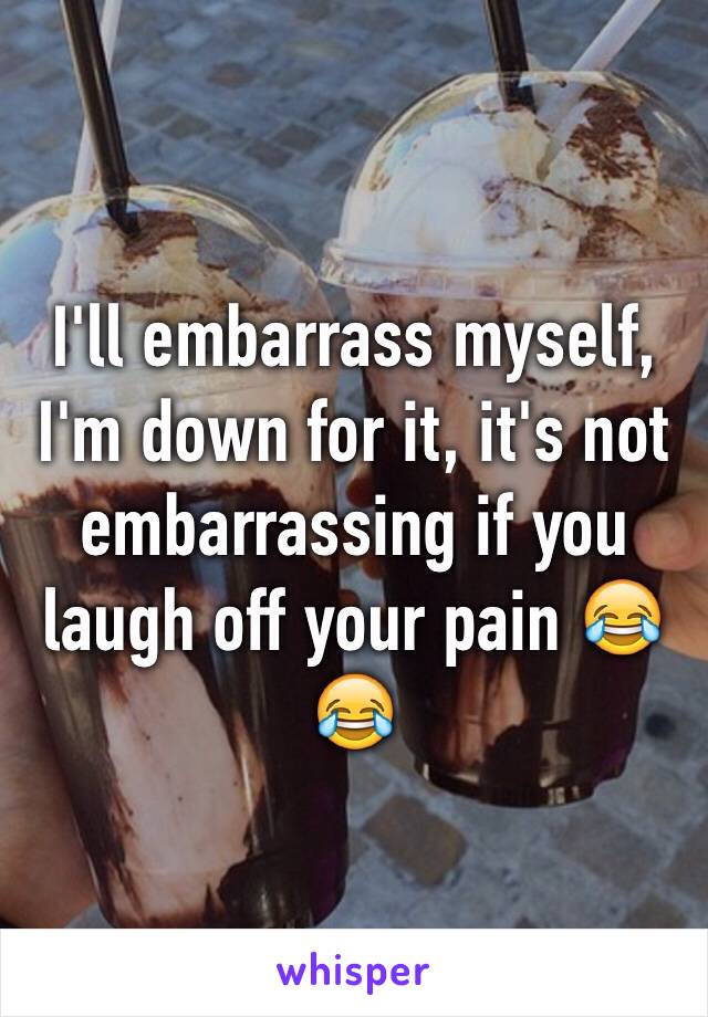 I'll embarrass myself, I'm down for it, it's not embarrassing if you laugh off your pain 😂😂