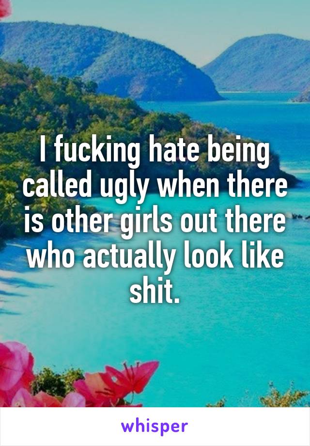 I fucking hate being called ugly when there is other girls out there who actually look like shit.