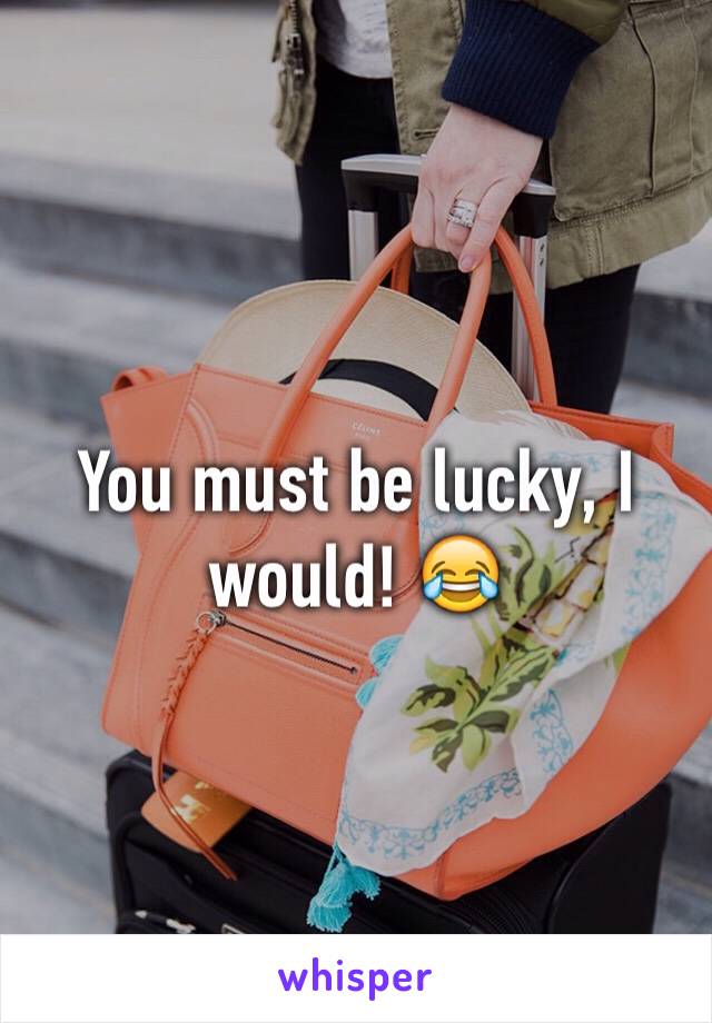 You must be lucky, I would! 😂