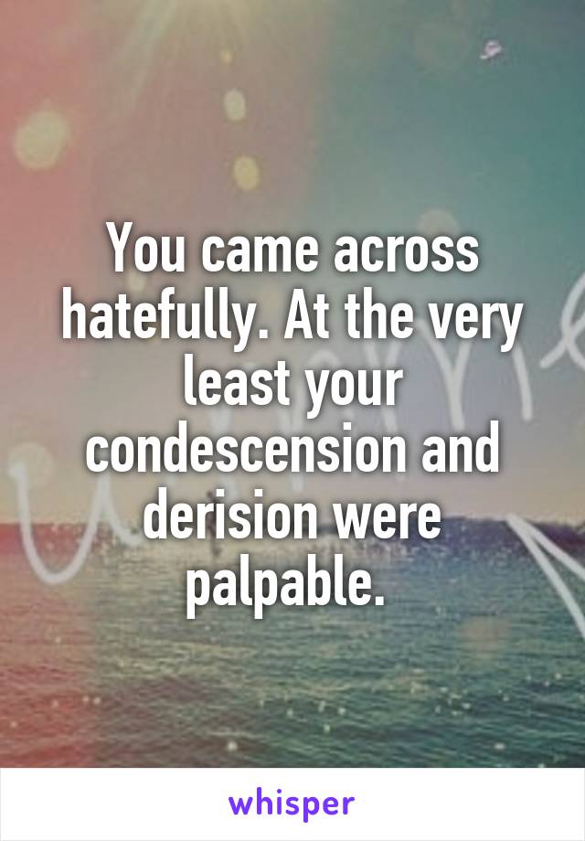 You came across hatefully. At the very least your condescension and derision were palpable. 