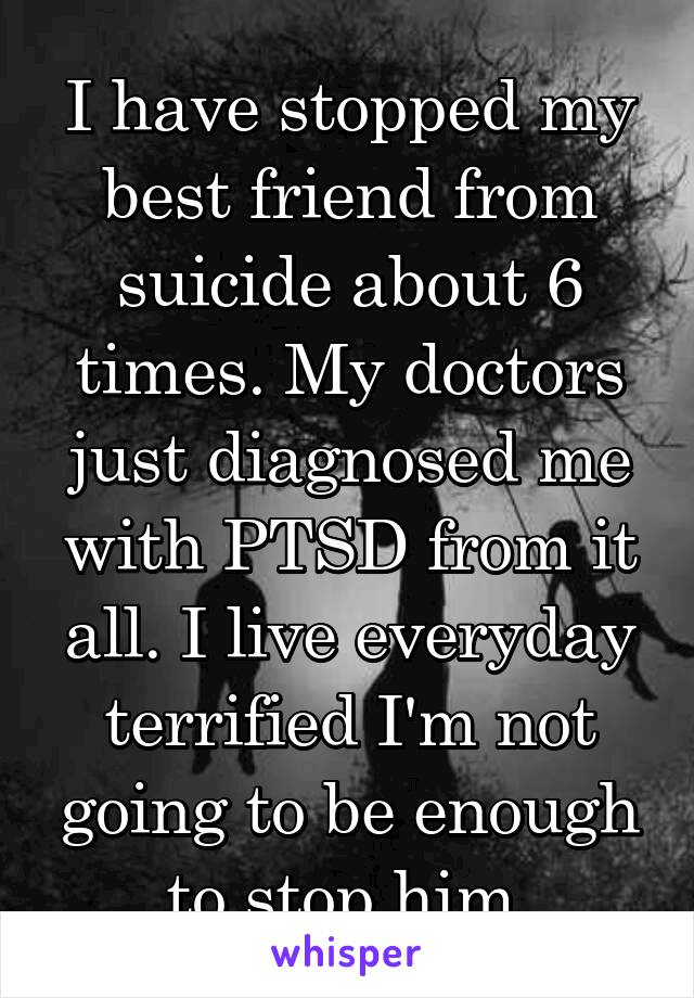 I have stopped my best friend from suicide about 6 times. My doctors just diagnosed me with PTSD from it all. I live everyday terrified I'm not going to be enough to stop him.