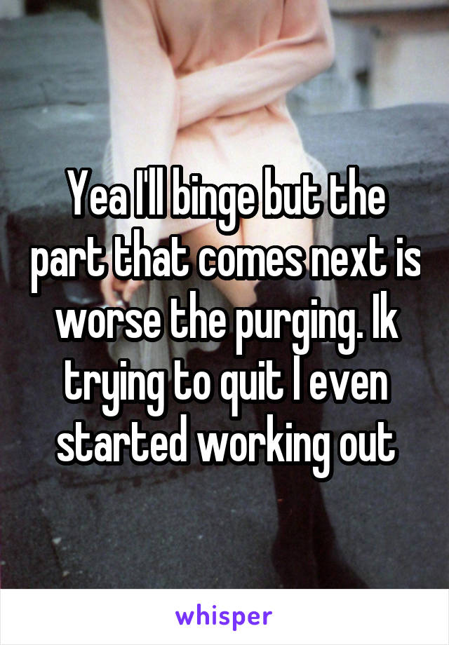 Yea I'll binge but the part that comes next is worse the purging. Ik trying to quit I even started working out