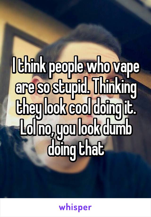 I think people who vape are so stupid. Thinking they look cool doing it. Lol no, you look dumb doing that